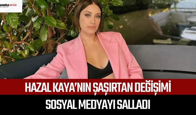Hazal Kaya’nın şaşırtan değişimi sosyal medyayı salladı